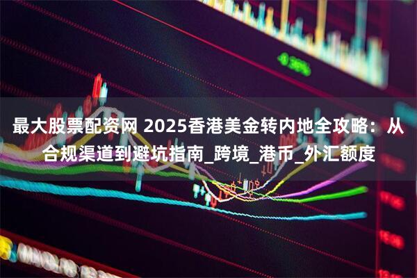 最大股票配资网 2025香港美金转内地全攻略：从合规渠道到避坑指南_跨境_港币_外汇额度