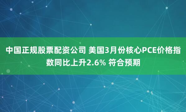 中国正规股票配资公司 美国3月份核心PCE价格指数同比上升2.6% 符合预期