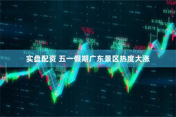实盘配资 五一假期广东景区热度大涨