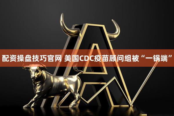 配资操盘技巧官网 美国CDC疫苗顾问组被“一锅端”