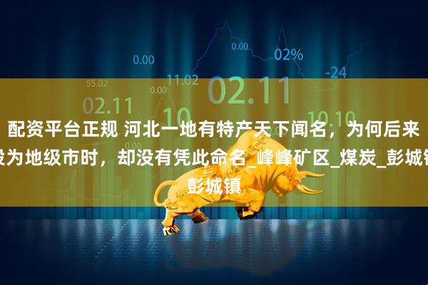 配资平台正规 河北一地有特产天下闻名，为何后来设为地级市时，却没有凭此命名_峰峰矿区_煤炭_彭城镇