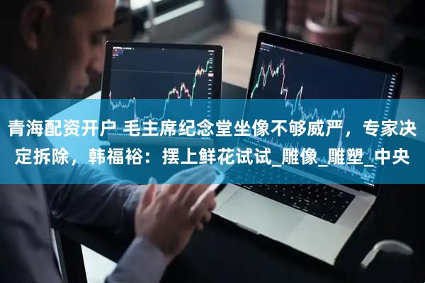 青海配资开户 毛主席纪念堂坐像不够威严，专家决定拆除，韩福裕：摆上鲜花试试_雕像_雕塑_中央