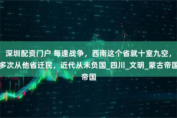 深圳配资门户 每逢战争，西南这个省就十室九空，多次从他省迁民，近代从未负国_四川_文明_蒙古帝国