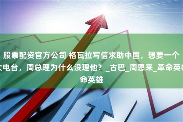 股票配资官方公司 格瓦拉写信求助中国，想要一个大电台，周总理为什么没理他？_古巴_周恩来_革命英雄