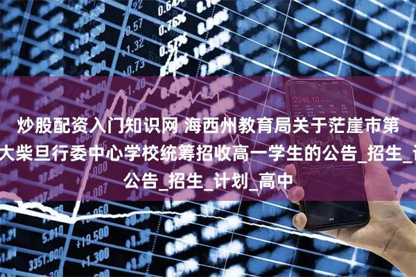 炒股配资入门知识网 海西州教育局关于茫崖市第一中学、大柴旦行委中心学校统筹招收高一学生的公告_招生_计划_高中