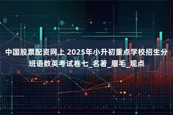 中国股票配资网上 2025年小升初重点学校招生分班语数英考试卷七_名著_眉毛_观点