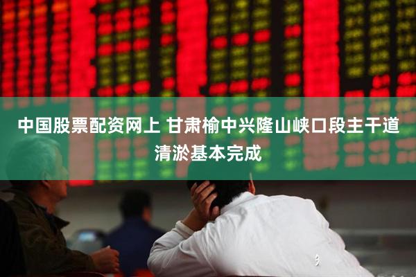 中国股票配资网上 甘肃榆中兴隆山峡口段主干道清淤基本完成