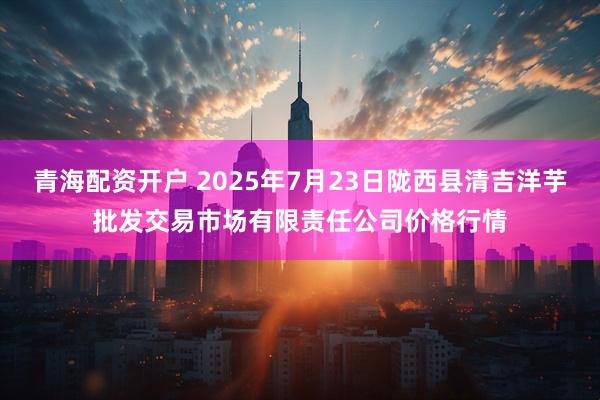 青海配资开户 2025年7月23日陇西县清吉洋芋批发交易市场有限责任公司价格行情