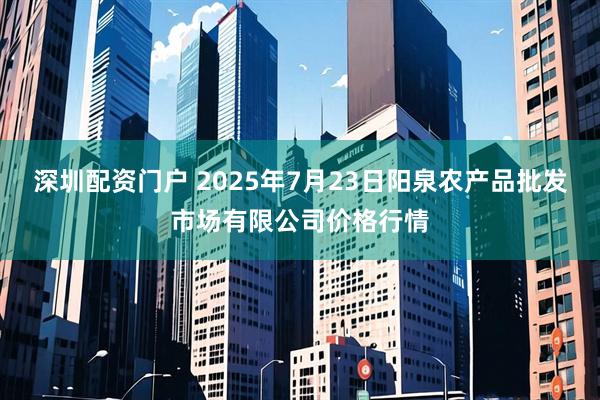 深圳配资门户 2025年7月23日阳泉农产品批发市场有限公司价格行情