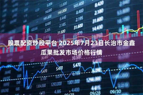股票配资炒股平台 2025年7月23日长治市金鑫瓜果批发市场价格行情