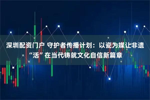 深圳配资门户 守护者传播计划：以瓷为媒让非遗“活”在当代铸就文化自信新篇章