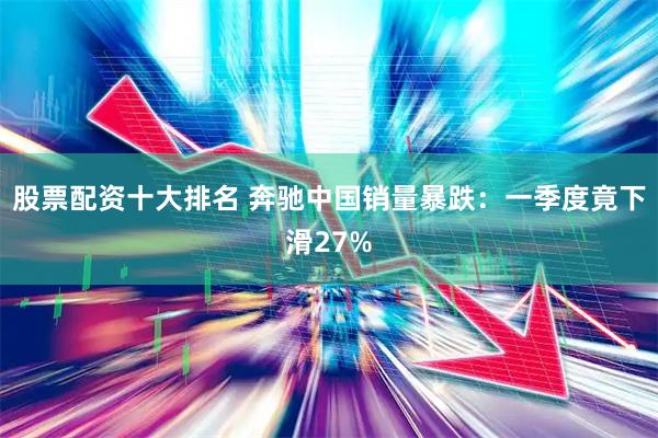 股票配资十大排名 奔驰中国销量暴跌：一季度竟下滑27%