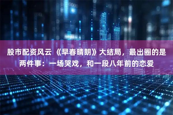股市配资风云 《早春晴朗》大结局，最出圈的是两件事：一场哭戏，和一段八年前的恋爱